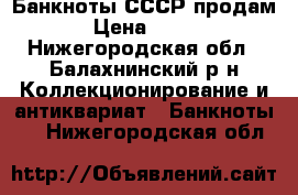  Банкноты СССР продам › Цена ­ 800 - Нижегородская обл., Балахнинский р-н Коллекционирование и антиквариат » Банкноты   . Нижегородская обл.